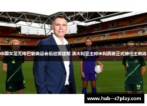 中国女足无缘巴黎奥运会后迎重建期 澳大利亚主帅米利西奇正式接任主教练